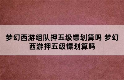 梦幻西游组队押五级镖划算吗 梦幻西游押五级镖划算吗